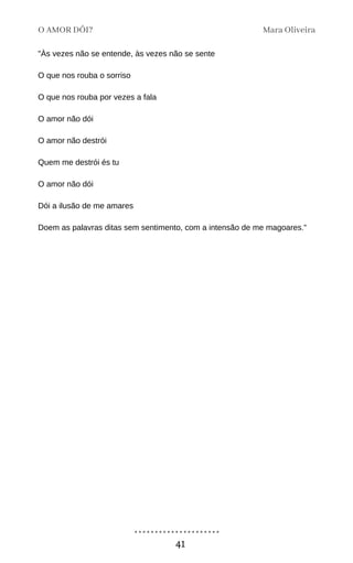 "Às vezes não se entende, às vezes não se sente
O que nos rouba o sorriso
O que nos rouba por vezes a fala
O amor não dói
O amor não destrói
Quem me destrói és tu
O amor não dói
Dói a ilusão de me amares
Doem as palavras ditas sem sentimento, com a intensão de me magoares."
Mara Oliveira
O AMOR DÓI?
41
 