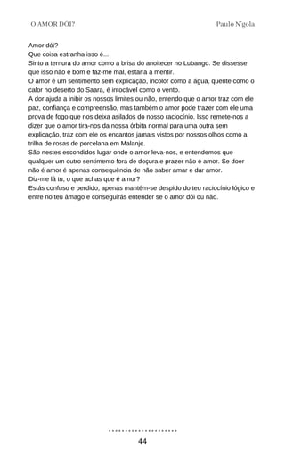 Amor dói?
Que coisa estranha isso é...
Sinto a ternura do amor como a brisa do anoitecer no Lubango. Se dissesse
que isso não é bom e faz-me mal, estaria a mentir.
O amor é um sentimento sem explicação, incolor como a água, quente como o
calor no deserto do Saara, é intocável como o vento.
A dor ajuda a inibir os nossos limites ou não, entendo que o amor traz com ele
paz, confiança e compreensão, mas também o amor pode trazer com ele uma
prova de fogo que nos deixa asilados do nosso raciocínio. Isso remete-nos a
dizer que o amor tira-nos da nossa órbita normal para uma outra sem
explicação, traz com ele os encantos jamais vistos por nossos olhos como a
trilha de rosas de porcelana em Malanje.
São nestes escondidos lugar onde o amor leva-nos, e entendemos que
qualquer um outro sentimento fora de doçura e prazer não é amor. Se doer
não é amor é apenas consequência de não saber amar e dar amor.
Diz-me lá tu, o que achas que é amor?
Estás confuso e perdido, apenas mantém-se despido do teu raciocínio lógico e
entre no teu âmago e conseguirás entender se o amor dói ou não.
Paulo N'gola
O AMOR DÓI?
44
 