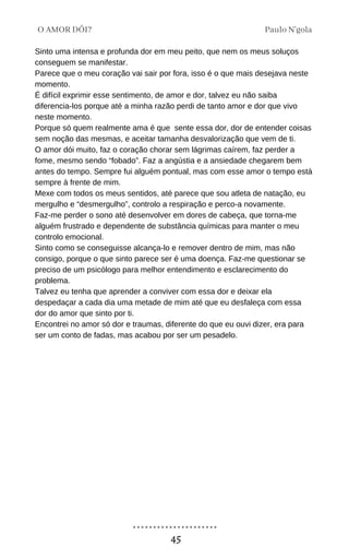 Sinto uma intensa e profunda dor em meu peito, que nem os meus soluços
conseguem se manifestar.
Parece que o meu coração vai sair por fora, isso é o que mais desejava neste
momento.
É difícil exprimir esse sentimento, de amor e dor, talvez eu não saiba
diferencia-los porque até a minha razão perdi de tanto amor e dor que vivo
neste momento.
Porque só quem realmente ama é que sente essa dor, dor de entender coisas
sem noção das mesmas, e aceitar tamanha desvalorização que vem de ti.
O amor dói muito, faz o coração chorar sem lágrimas caírem, faz perder a
fome, mesmo sendo “fobado”. Faz a angústia e a ansiedade chegarem bem
antes do tempo. Sempre fui alguém pontual, mas com esse amor o tempo está
sempre à frente de mim.
Mexe com todos os meus sentidos, até parece que sou atleta de natação, eu
mergulho e “desmergulho”, controlo a respiração e perco-a novamente.
Faz-me perder o sono até desenvolver em dores de cabeça, que torna-me
alguém frustrado e dependente de substância químicas para manter o meu
controlo emocional.
Sinto como se conseguisse alcança-lo e remover dentro de mim, mas não
consigo, porque o que sinto parece ser é uma doença. Faz-me questionar se
preciso de um psicólogo para melhor entendimento e esclarecimento do
problema.
Talvez eu tenha que aprender a conviver com essa dor e deixar ela
despedaçar a cada dia uma metade de mim até que eu desfaleça com essa
dor do amor que sinto por ti.
Encontrei no amor só dor e traumas, diferente do que eu ouvi dizer, era para
ser um conto de fadas, mas acabou por ser um pesadelo.
Paulo N'gola
O AMOR DÓI?
45
 