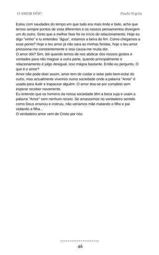 Estou com saudades do tempo em que tudo era mais lindo e belo, acho que
temos sempre pontos de vista diferentes e os nossos pensamentos divergem
um do outro. Sinto que a melhor fase foi no início do relacionamento. Hoje eu
digo "vinho" e tu entendes "água", estamos a beira do fim. Como chegamos a
esse ponto? Hoje o teu amor já não sara as minhas feridas, hoje o teu amor
pressiona-me constantemente e isso causa-me muita dor.
O amor dói? Sim, dói quando temos de nos abdicar dos nossos gostos e
vontades para não magoar a outra parte, quando principalmente o
relacionamento é julgo desigual, isso mágoa bastante. Então eu pergunto, O
que é o amor?
Amor não pode doer assim, amor tem de cuidar e selar pelo bem-estar do
outro, mas actualmente vivemos numa sociedade onde a palavra "Amor" é
usada para iludir e trapacear alguém. O amor doa-se por completo sem
esperar receber novamente.
Eu entendo que os homens da nossa sociedade têm a boca suja e usam a
palavra "Amor" sem nenhum receio. Se amassemos no verdadeiro sentido
como Deus ensinou e instruiu, não veríamos mãe matando o filho e pai
violando a filha...
O verdadeiro amor vem de Cristo por nós.
Paulo N'gola
O AMOR DÓI?
46
 