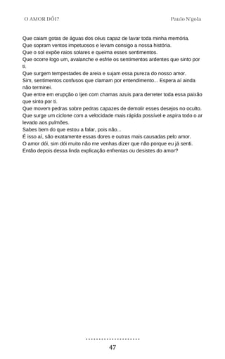 Que caiam gotas de águas dos céus capaz de lavar toda minha memória.
Que sopram ventos impetuosos e levam consigo a nossa história.
Que o sol expõe raios solares e queima esses sentimentos.
Que ocorre logo um, avalanche e esfrie os sentimentos ardentes que sinto por
ti.
Que surgem tempestades de areia e sujam essa pureza do nosso amor.
Sim, sentimentos confusos que clamam por entendimento... Espera aí ainda
não terminei.
Que entre em erupção o Ijen com chamas azuis para derreter toda essa paixão
que sinto por ti.
Que movem pedras sobre pedras capazes de demolir esses desejos no oculto.
Que surge um ciclone com a velocidade mais rápida possível e aspira todo o ar
levado aos pulmões.
Sabes bem do que estou a falar, pois não...
É isso aí, são exatamente essas dores e outras mais causadas pelo amor.
O amor dói, sim dói muito não me venhas dizer que não porque eu já senti.
Então depois dessa linda explicação enfrentas ou desistes do amor?
Paulo N'gola
O AMOR DÓI?
47
 