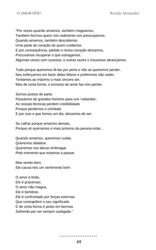 “Por vezes quando amamos, também magoamos,
Também ferimos quem nós realmente nos preocupamos,
Quando amamos, também descolamos
Uma parte do coração de quem cuidamos
E por consequência, partido o nosso coração deixamos,
Procuramos recuperar o que estragamos,
Algumas vezes com sucesso, e outras vezes o insucesso alcançámos.
Tudo porque queremos tê-las por perto e não as queremos perder,
Nos esforçamos em fazer delas felizes e preferimos não ceder,
Tentamos ao máximo o mais sincero ser,
Mas de certa forma, o excesso de amor faz-nos perder.
Somos postos de parte,
Passamos de grandes homens para uns 'cobardes',
As nossas técnicas perdem credibilidade
Porque perdemos o combate
E por isso o que fomos um dia, deixamos de ser.
Se calhar porque amamos demais,
Porque só queríamos o mais próximo da pessoa estar...
Quando amamos, queremos cuidar,
Queremos idolatrar,
Queremos nos deixar embriagar
Pelo momento que estamos a passar.
Mas vendo bem,
Ele causa-nos um sentimento bom.
O amor é lindo,
Ele é prazeroso,
O amor não magoa,
Ele é bondoso.
Ele é confrontado por forças externas
Que contrapõem o seu significado
E de certa forma é posto em bermas
Sofrendo por ser sempre castigado.”
Wendy Alexandre
O AMOR DÓI?
49
 