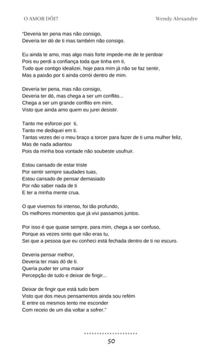 “Deveria ter pena mas não consigo,
Deveria ter dó de ti mas também não consigo.
Eu ainda te amo, mas algo mais forte impede-me de te perdoar
Pois eu perdi a confiança toda que tinha em ti,
Tudo que contigo idealizei, hoje para mim já não se faz sentir,
Mas a paixão por ti ainda corrói dentro de mim.
Deveria ter pena, mas não consigo,
Deveria ter dó, mas chega a ser um conflito...
Chega a ser um grande conflito em mim,
Visto que ainda amo quem eu jurei desistir.
Tanto me esforcei por ti,
Tanto me dediquei em ti.
Tantas vezes dei o meu braço a torcer para fazer de ti uma mulher feliz,
Mas de nada adiantou
Pois da minha boa vontade não soubeste usufruir.
Estou cansado de estar triste
Por sentir sempre saudades tuas,
Estou cansado de pensar demasiado
Por não saber nada de ti
E ter a minha mente crua.
O que vivemos foi intenso, foi tão profundo,
Os melhores momentos que já vivi passamos juntos.
Por isso é que quase sempre, para mim, chega a ser confuso,
Porque as vezes sinto que não eras tu,
Sei que a pessoa que eu conheci está fechada dentro de ti no escuro.
Deveria pensar melhor,
Deveria ter mais dó de ti.
Queria puder ter uma maior
Percepção de tudo e deixar de fingir...
Deixar de fingir que está tudo bem
Visto que dos meus pensamentos ainda sou refém
E entre os mesmos tento me esconder
Com receio de um dia voltar a sofrer.”
Wendy Alexandre
O AMOR DÓI?
50
 