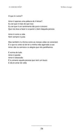 O que é o amor?
Amor é apenas uma palavra de 4 letras?
Eu sei que é mais do que isso
Eu sei que é um sentimento tão puro e sincero
Que nos leva a fazer e a querer o bem daquela pessoa
Amor é como a vida
Nem sempre é justa
Mas também é a forma como as nossas vidas se conectam
É o que eu sinto só de ter a minha mão agarrada a sua
Amor são os sorrisos e a alegria que nós partilhamos
E acima de tudo
Amor é paixão
Amor é obsessão
É tu amares aquela pessoa que nem um louco
E ela te amar de volta
Wilker Jorge
O AMOR DÓI?
54
 