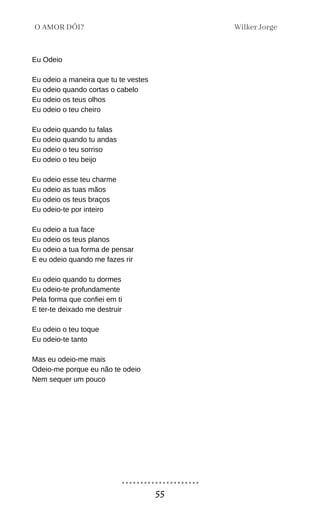 Eu Odeio
Eu odeio a maneira que tu te vestes
Eu odeio quando cortas o cabelo
Eu odeio os teus olhos
Eu odeio o teu cheiro
Eu odeio quando tu falas
Eu odeio quando tu andas
Eu odeio o teu sorriso
Eu odeio o teu beijo
Eu odeio esse teu charme
Eu odeio as tuas mãos
Eu odeio os teus braços
Eu odeio-te por inteiro
Eu odeio a tua face
Eu odeio os teus planos
Eu odeio a tua forma de pensar
E eu odeio quando me fazes rir
Eu odeio quando tu dormes
Eu odeio-te profundamente
Pela forma que confiei em ti
E ter-te deixado me destruir
Eu odeio o teu toque
Eu odeio-te tanto
Mas eu odeio-me mais
Odeio-me porque eu não te odeio
Nem sequer um pouco
Wilker Jorge
O AMOR DÓI?
55
 