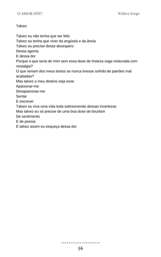 Talvez
Talvez eu não tenha que ser feliz
Talvez eu tenha que viver da angústia e da ânsia
Talvez eu precise desse desespero
Dessa agonia
E dessa dor
Porque o que seria de mim sem essa dose de tristeza vaga misturada com
nostalgia?
O que seriam dos meus textos se nunca tivesse sofrido de paixões mal
acabadas?
Mas talvez o meu destino seja esse
Apaixonar-me
Desapaixonar-me
Sentar
E escrever
Talvez eu viva uma vida toda sobrevivendo dessas incertezas
Mas talvez eu só precise de uma boa dose de bourbon
De sentimento
E de poesia
E talvez assim eu esqueça dessa dor
Wilker Jorge
O AMOR DÓI?
56
 