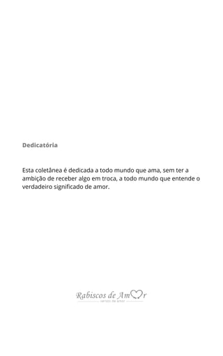 Dedicatória
Esta coletânea é dedicada a todo mundo que ama, sem ter a
ambição de receber algo em troca, a todo mundo que entende o
verdadeiro significado de amor.
 