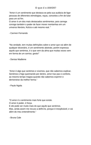 O que é o AMOR?
"Amor é um sentimento que destaca-se pela sua audácia de ligar
pessoas de diferentes etimologias, raças, conceitos a fim de lutar
para um só fim.
O amor é um dos mais destacados sentimentos, pois carrega
consigo também o poder de fazer mover montanhas em um
universo literário, fictício e até mesmo real. "
- Carmen Fernando
“Na verdade, tem muitas definições sobre o amor que vai além de
qualquer dicionário, é um sentimento abstrato, porém expressa
aquilo que sentimos, é o que vem da alma que muitas vezes vem
em forma de um sorriso, gesto!”
- Denise Madleine
“Amor é algo que sentimos e vivemos, que não sabemos explicar.
Sentimos o fogo queimando por dentro, amor traz paz e conforto,
ao mesmo tempo magoa quando não sabemos exprimir e
demonstrar da melhor forma.”
- Paulo Ngola
"O amor é o sentimento mais forte que existe.
O amor é poder, é força.
E ele pode ser muito mais do que aquilo que sentimos.
Mas, ainda assim me recuso a defini-lo, porque é inexplicável, e vai
além do meu entendimento.”
- Bruna Cale
 