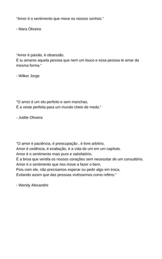 "Amor é o sentimento que move os nossos sonhos."
- Mara Oliveira
“Amor é paixão, é obsessão.
É tu amares aquela pessoa que nem um louco e essa pessoa te amar da
mesma forma.”
- Wilker Jorge
"O amor é um elo perfeito e sem manchas.
É a veste perfeita para um mundo cheio de medo."
- Judite Oliveira
"O amor é paciência, é preocupação , é livre arbítrio,
Amor é cedência, é exaltação, é a vida de um em um capítulo.
Amor é o sentimento mais puro e satisfatório,
É a brisa que ventila os nossos corações sem necessitar de um consultório.
Amor é o sentimento que nos move a fazer o bem,
Pois com ele, não precisamos esperar ou pedir algo em troca,
Evitando assim que das pessoas vivêssemos como reféns."
- Wendy Alexandre
 