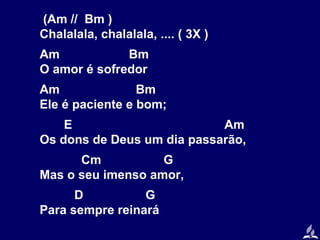 (Am // Bm )
Chalalala, chalalala, .... ( 3X )
Am
Bm
O amor é sofredor
Am
Bm
Ele é paciente e bom;
E
Am
Os dons de Deus um dia passarão,
Cm
G
Mas o seu imenso amor,
D
G
Para sempre reinará

 