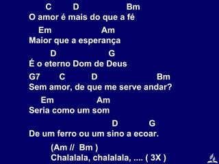 C
D
Bm
O amor é mais do que a fé
Em
Am
Maior que a esperança
D
G
É o eterno Dom de Deus
G7
C
D
Bm
Sem amor, de que me serve andar?
Em
Am
Seria como um som
D
G
De um ferro ou um sino a ecoar.
(Am // Bm )
Chalalala, chalalala, .... ( 3X )

 