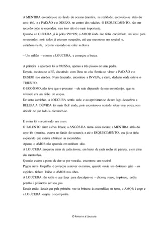 O Amor e a Loucura
A MENTIRA escondeu-se no fundo do oceano (mentira, na realidade, escondeu-se atrás do
arco-íris), e a PAIXÃO e o DESEJO, no centro dos vulcões. O ESQUECIMENTO, não me
recordo onde se escondeu, mas isso não é o mais importante.
Quando a LOUCURA já ia pelos 999.999, o AMOR ainda não tinha encontrado um local para
se esconder, pois todos já estavam ocupados, até que encontrou um roseiral e,
carinhosamente, decidiu esconder-se entre as flores.
– Um milhão – contou a LOUCURA, e começou a busca.
A primeira a aparecer foi a PRESSA, apenas a três passos de uma pedra.
Depois, escutou-se a FÉ, discutindo com Deus no céu. Sentiu-se vibrar a PAIXÃO e o
DESEJO nos vulcões. Num descuido, encontrou a INVEJA, e claro, deduziu onde estava o
TRIUNFO.
O EGOÍSMO, não teve que o procurar – ele saiu disparado de seu esconderijo, que na
verdade era um ninho de vespas.
De tanto caminhar, a LOUCURA sentiu sede, e ao aproximar-se de um lago descobriu a
BELEZA.A DÚVIDA foi mais fácil ainda, pois encontrou-a sentada sobre uma cerca, sem
decidir de que lado ia esconder-se.
E assim foi encontrando um a um.
O TALENTO entre a erva fresca; a ANGÚSTIA numa cova escura; a MENTIRA atrás do
arco-íris (mentira, estava no fundo do oceano); e até o ESQUECIMENTO, que já se tinha
esquecido que estava a brincar às escondidas.
Apenas o AMOR não aparecia em nenhum sítio.
A LOUCURA procurou atrás de cada árvore, em baixo de cada rocha do planeta, e em cima
das montanhas.
Quando estava a ponto de dar-se por vencida, encontrou um roseiral.
Pegou numa forquilha e começou a mover os ramos, quando ouviu um doloroso grito – os
espinhos tinham ferido o AMOR nos olhos.
A LOUCURA não sabia o que fazer para desculpar-se – chorou, rezou, implorou, pediu
perdão e prometeu ser seu guia.
Desde então, desde que pela primeira vez se brincou às escondidas na terra, o AMOR é cego e
a LOUCURA sempre o acompanha.
 