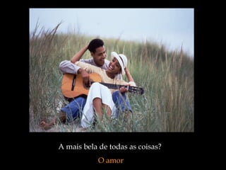 A mais bela de todas as coisas?
O amor
 