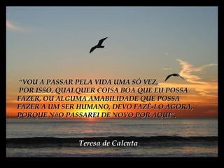 ““VOU A PASSAR PELA VIDA UMA SÓ VEZ,VOU A PASSAR PELA VIDA UMA SÓ VEZ,
POR ISSO, QUALQUER COISA BOA QUE EU POSSAPOR ISSO, QUALQUER COISA BOA QUE EU POSSA
FAZER, OU ALGUMA AMABILIDADE QUE POSSAFAZER, OU ALGUMA AMABILIDADE QUE POSSA
FAZER A UM SER HUMANO, DEVO FAZÊ-LO AGORA,FAZER A UM SER HUMANO, DEVO FAZÊ-LO AGORA,
PORQUE NãO PASSAREI DE NOVOPORQUE NãO PASSAREI DE NOVO POR AQUI”.POR AQUI”.
Teresa de CalcutaTeresa de Calcuta
 