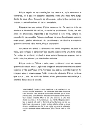 7
Psique seguiu as recomendações dos servos e, após descansar e
banhar-se, foi à ceia no aposento adjacente, onde uma mesa farta surgiu
diante de seus olhos. Enquanto se alimentava, instrumentos musicais eram
tocados por seres invisíveis, só para o seu deleite.
Enquanto ao seu esposo, Psique nunca o via. Ele sempre vinha ao
anoitecer e lhe enchia de carícias, as quais lhe encantavam. Porém, ele saia
antes do amanhecer, impedindo-a de vislumbrar o seu rosto, sempre se
escondendo na escuridão. Psique o suplicava para que lhe deixasse conhecer
o seu amado, porém, ele não só não permitia como também lhe aconselhava
que nunca tentasse vê-lo. Assim, Psique se aquietou.
Ao passar do tempo, a lembrança da família despertou saudade na
moça, que começou a considerar todo aquele palácio como uma bela prisão.
Ela, então, ao anoitecer, contou-lhe seus sofrimentos ao seu esposo, que, a
muito custo, lhe permitiu que suas irmãs a visitasse.
Psique convocou Zéfiro e o pediu, como combinado com o seu esposo,
que trouxesse suas irmãs. Logo estas chegaram e ficaram maravilhadas com o
palácio e a vida que Psique tinha. Tomadas pela cobiça, as irmãs da jovem lhe
indagam sobre o vosso esposo. Então, com muita relutância, Psique confessa
que nunca o vira. As irmãs de Psique, então, gerando-lhe desconfiança, a
relembra do que disse o oráculo.
“- Lembra-te [...] que o oráculo disse que tu te casarias com um
monstro horrível e tremendo. Os habitantes deste vale dizem que
o teu marido é uma terrível e monstruosa serpente, que te nutre,
por enquanto, com alimentos deliciosos a fim de devorar-te depois.
Ouve nosso conselho. Mune-te de uma lâmpada e uma faca
afiada; esconde-as de maneira que o teu marido não possa achá-
las, e, quando ele estiver dormindo profundamente, sai do teu
leito, traze a lâmpada, e vê, com os teus próprios olhos, se o que
dizem é verdade ou não. Se é, não hesite em cortar a cabeça do
monstro e recuperares a tua liberdade.” (BULFINCH, 2000, p. 103-
104)
 