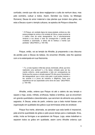 9
confusão, crendo que não se deve negligenciar o culto de nenhum deus, mas
pelo contrário, cultuar a todos. Assim, Deméter (ou Ceres, na Mitologia
Romana), Deusa do amor maternal e das plantas que brotam dos grãos, era
esta a Deusa a quem o templo cultuava, se apiedou de Psique e disse-lhe:
“- Ó Psique, em verdade digna de nossa piedade, embora eu não
possa proteger-te contra a má vontade de Vênus, posso ensinar-te
o melhor meio de evitar desagradá-la. Vai e voluntariamente
rende-te à tua deusa e trata de conseguir-lhe o perdão pela
modéstia e submissão, e talvez ela te restitua o marido que
perdeste.” (BULFINCH, p. 105-106)
Psique, então, vai ao templo de Afrodite, já preparando o seu discurso
de perdão para a Deusa da beleza. Ao encontrar Afrodite, esta lhe aparece
com a ira estampada em sua fisionomia.
“- Tu, a mais ingrata e infiel das servas, lembraste, afinal, que tens
realmente uma senhora? [...] Ou talvez vinheste para ver teu
marido enfermo, ainda guardando o leito em consequência da
ferida que lhe causou a amada esposa? És tão pouco favorecida e
tão desagradável, que o único meio pelo o qual podes merecer o
teu amante é a prova de indústria e diligência. Farei uma
experiência de tua capacidade como dona de casa.” (BULFINCH,
p. 105-106)
Afrodite, então, ordena que Psique vá até o celeiro de seu templo e
separe o trigo, aveia, milhete, ervilhacas, feijões e lentilhas, que se encontram
em grande quantidade e desordenados, que serviriam de alimento aos pombos
sagrados. A Deusa, antes de partir, ordenou que a bela mortal fizesse uma
organização em qualidade dos grãos e que terminasse antes do anoitecer.
Psique fica inerte, abismada, ao perceber que esta tarefa é impossível,
pela enorme quantidade de grãos e pelo pouco tempo para a realização. Eros,
então, incita as formigas a se apiedarem de Psique. Logo, estas trabalham e
separam todos os grãos em qualidade, assim como Afrodite ordenou que
 