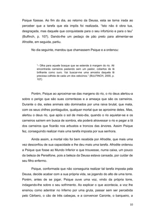 10
Psique fizesse. Ao fim do dia, ao retorno da Deusa, esta se torna irada ao
perceber que a tarefa que ela impôs foi realizada. “Isto não é obra tua,
desgraçada, mas daquele que conquistaste para o seu infortúnio e para o teu”
(Bulfinch, p. 107). Dando-lhe um pedaço de pão preto para alimentar-se
Afrodite, em seguida, partiu.
No dia seguinte, mandou que chamassem Psique e a ordenou:
“- Olha para aquele bosque que se estende à margem do rio. Ali
encontrarás carneiros pastando sem um pastor, cobertos de lã
brilhante como ouro. Vai buscar-me uma amostra daquela lã
preciosa colhida de cada um dos velocinos.” (BULFINCH, 2000, p.
107)
Porém, Psique ao aproximar-se das margens do rio, o rio deus alertou-a
sobre o perigo que são suas correntezas e a ameaça que são os carneiros.
Durante o dia, estes animais são dominados por uma raiva brutal, que mata,
com os seus chifres pontiagudos, qualquer mortal que se aproxime deles. Mas,
alertou o deus rio, que após o sol de meio-dia, quando o rio aquietar-se e os
carneiros saírem em busca de sombra, ela poderá atravessar o rio e pegar a lã
dos carneiros que ficarão nos arbustos e troncos das árvores. Assim Psique
fez, conseguindo realizar mais uma tarefa imposta por sua senhora.
Ainda assim, a mortal não foi bem recebida por Afrodite, que mais uma
vez desconfiou de sua capacidade e lhe deu mais uma tarefa. Afrodite ordenou
a Psique que fosse ao Mundo Inferior e que trouxesse, numa caixa, um pouco
da beleza de Perséfone, pois a beleza da Deusa estava cansada, por cuidar de
seu filho enfermo.
Psique, conformada que não conseguiria realizar tal tarefa imposta pela
Deusa, decide acabar com a sua própria vida, se jogando do alto de uma torre.
Porém, antes de se jogar, Psique ouve uma voz, vindo da própria torre,
indagando-lhe sobre o seu sofrimento. Ao explicar o que acontecia, a voz lhe
ensinou como adentrar no Inferno por uma gruta, passar sem ser percebida
pelo Cérbero, o cão de três cabeças, e a convencer Caronte, o barqueiro, a
 