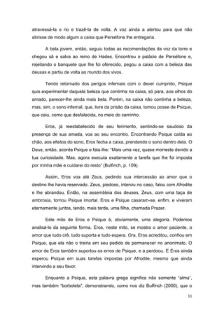 11
atravessá-la o rio e trazê-la de volta. A voz ainda a alertou para que não
abrisse de modo algum a caixa que Perséfone lhe entregaria.
A bela jovem, então, seguiu todas as recomendações da voz da torre e
chegou sã e salva ao reino de Hades. Encontrou o palácio de Perséfone e,
rejeitando o banquete que lhe foi oferecido, pegou a caixa com a beleza das
deusas e partiu de volta ao mundo dos vivos.
Tendo retornado dos perigos infernais com o dever cumprido, Psique
quis experimentar daquela beleza que continha na caixa, só para, aos olhos do
amado, parecer-lhe ainda mais bela. Porém, na caixa não continha a beleza,
mas, sim, o sono infernal, que, livre da prisão da caixa, tomou posse de Psique,
que caiu, como que desfalecida, no meio do caminho.
Eros, já reestabelecido de seu ferimento, sentindo-se saudoso da
presença de sua amada, voa ao seu encontro. Encontrando Psique caída ao
chão, aos efeitos do sono, Eros fecha a caixa, prendendo o sono dentro dela. O
Deus, então, acorda Psique e fala-lhe: “Mais uma vez, quase morreste devido a
tua curiosidade. Mas, agora executa exatamente a tarefa que lhe foi imposta
por minha mãe e cuidarei do resto” (Bulfinch, p. 109).
Assim, Eros voa até Zeus, pedindo sua intercessão ao amor que o
destino lhe havia reservado. Zeus, piedoso, interviu no caso, falou com Afrodite
e lhe abrandou. Então, na assembleia dos deuses, Zeus, com uma taça de
ambrosia, tornou Psique imortal. Eros e Psique casaram-se, enfim, e viveram
eternamente juntos, tendo, mais tarde, uma filha, chamada Prazer.
Este mito de Eros e Psique é, obviamente, uma alegoria. Podemos
analisá-lo da seguinte forma. Eros, neste mito, se mostra o amor paciente, o
amor que tudo crê, tudo suporta e tudo espera. Ora, Eros acreditou, confiou em
Psique, que ela não o trairia em seu pedido de permanecer no anonimato. O
amor de Eros também suportou os erros de Psique, e a perdoou. E Eros ainda
esperou Psique em suas tarefas impostas por Afrodite, mesmo que ainda
intervindo a seu favor.
Enquanto a Psique, esta palavra grega significa não somente “alma”,
mas também “borboleta”, demonstrando, como nos diz Bulfinch (2000), que o
 
