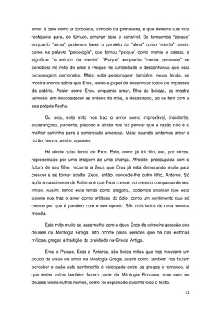 12
amor é belo como a borboleta, símbolo da primavera, e que deixara sua vida
rastejante para, do túmulo, emergir bela e sensível. Se tomarmos “psique”
enquanto “alma”, podemos fazer o paralelo da “alma” como “mente”, assim
como na palavra “psicologia”, que tomou “psique” como mente e passou a
significar “o estudo da mente”. “Psique” enquanto “mente pensante” se
corrobora no mito de Eros e Psique na curiosidade e desconfiança que esta
personagem demonstra. Mais: esta personagem também, nesta lenda, se
mostra menos sábia que Eros, tendo o papel de desenrolar todos os impasses
da estória. Assim como Eros, enquanto amor, filho da beleza, se mostra
teimoso, em desobedecer as ordens da mãe, e desastrado, ao se ferir com a
sua própria flecha.
Ou seja, este mito nos traz o amor como improvável, insistente,
esperançoso, paciente, piedoso e ainda nos faz pensar que a razão não é o
melhor caminho para a concretude amorosa. Mais: quando juntamos amor e
razão, temos, assim, o prazer.
Há ainda outra lenda de Eros. Este, como já foi dito, era, por vezes,
representado por uma imagem de uma criança. Afrodite, preocupada com o
futuro de seu filho, reclama a Zeus que Eros já está demorando muito para
crescer e se tornar adulto. Zeus, então, concede-lhe outro filho, Anteros. Só
após o nascimento de Anteros é que Eros cresce, no mesmo compasso de seu
irmão. Assim, tendo esta lenda como alegoria, podemos analisar que esta
estória nos traz o amor como antítese do ódio, como um sentimento que só
cresce por que é paralelo com o seu oposto. São dois lados de uma mesma
moeda.
Este mito muito se assemelha com o deus Eros da primeira geração dos
deuses da Mitologia Grega. Isto ocorre pelas versões que há das estórias
míticas, graças à tradição da oralidade na Grécia Antiga.
Eros e Psique, Eros e Anteros, são belos mitos que nos mostram um
pouco da visão do amor na Mitologia Grega, assim como também nos fazem
perceber o quão este sentimento é valorizado entre os gregos e romanos, já
que estes mitos também fazem parte da Mitologia Romana, mas com os
deuses tendo outros nomes, como foi explanado durante todo o texto.
 