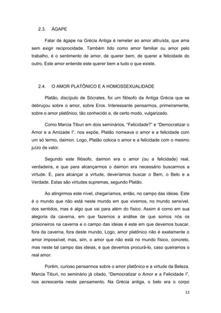 13
2.3. ÁGAPE
Falar de ágape na Grécia Antiga é remeter ao amor altruísta, que ama
sem exigir reciprocidade. Também tido como amor familiar ou amor pelo
trabalho, é o sentimento de amor, de querer bem, de querer a felicidade do
outro. Este amor entende este querer bem a tudo o que existe.
2.4. O AMOR PLATÔNICO E A HOMOSSEXUALIDADE
Platão, discípulo de Sócrates, foi um filósofo da Antiga Grécia que se
debruçou sobre o amor, sobre Eros. Interessante pensarmos, primeiramente,
sobre o amor platônico, tão conhecido e, de certo modo, vulgarizado.
Como Marcia Tiburi em dois seminários, “Felicidade?” e “Democratizar o
Amor e a Amizade I”, nos expõe, Platão nomeava o amor e a felicidade com
um só termo, daimon. Logo, Platão coloca o amor e a felicidade com o mesmo
juízo de valor.
Segundo este filósofo, daimon era o amor (ou a felicidade) real,
verdadeira, e que para alcançarmos o daimon era necessário buscarmos a
virtude. E, para alcançar a virtude, deveríamos buscar o Bem, o Belo e a
Verdade. Estas são virtudes supremas, segundo Platão.
Ao atingirmos este nível, chegaríamos, então, no campo das ideias. Este
é o mundo que não está neste mundo em que vivemos, no mundo sensível,
dos sentidos, mas é algo que vai para além do físico. Assim é como em sua
alegoria da caverna, em que fazemos a análise de que somos nós os
prisioneiros na caverna e o campo das ideias é este em que devemos buscar,
fora da caverna, fora deste mundo. Logo, amor platônico não é exatamente o
amor impossível, mas, sim, o amor que não está no mundo físico, concreto,
mas neste tal campo das ideias, e que devemos procurá-lo, caso queiramos o
real amor.
Porém, curioso pensarmos sobre o amor platônico e a virtude da Beleza.
Marcia Tiburi, no seminário já citado, “Democratizar o Amor e a Felicidade I”,
nos acrescenta neste pensamento. Na Grécia antiga, o belo era o corpo
 
