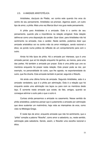 15
2.5. A AMIZADE ARISTOTÉLICA
Aristóteles, discípulo de Platão, vai contra este quando tira eros do
centro de seu pensamento. Aristóteles vai priorizar, digamos assim, um outro
tipo de amor, a philia. Mais uma vez Marcia tiburi nos guia neste pensamento.
A philia para Aristóteles é a amizade. Este é o centro de seu
pensamento, quando põe a importância na relação amigável. Esta relação
define-se como uma disposição de caráter. Quer dizer, para Aristóteles não há
sentimento na amizade, mas o caráter. Neste sentido, podemos dizer que
amizade aristotélica vai na contra mão do amor mitológico, sendo racional e
ético; se pondo numa prática de reflexão de um comportamento para com o
outro.
Ainda há três tipos de philia. Há a amizade por interesse, que é uma
amizade parcial, que só há relação enquanto há ganhos, ao menos, para uma
das partes. Há também a amizade por prazer. Esta é uma philia que une os
membros enquanto há prazer nesta relação. Este prazer pode se dar, por
exemplo, na personalidade do outro, que lhe agrada, na espontaneidade do
outro, que lhe diverte. Esta amizade também é parcial, segundo o filósofo.
Há ainda uma última forma de amizade. Segundo Aristóteles, esta é a
amizade verdadeira, que é a philia por admiração. Esta é a relação que há
enquanto existe uma admiração nos laços ou para com os membros deste
laço. É somente nesta amizade que existe, de fato, amigos, quando se
consegue admirar o outro pelo o que o outro é.
Curioso ainda pensarmos a amizade no casamento. Nesse sentido da
philia aristotélica, podemos pensar que é justamente a amizade por admiração
que deve sustentar um matrimônio, haja vista as intempéries de eros, como
visto na Mitologia Grega.
É neste tipo de amor, enquanto amizade que não há sentimento, que a
“philia” compõe a palavra “filosofia”, como amor a sabedoria, ou, neste sentido,
admiração pela sabedoria. Sendo, assim, o filosofar uma escolha racional e
ética.
 