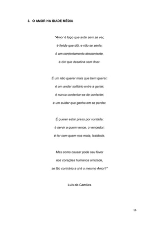 16
3. O AMOR NA IDADE MÉDIA
“Amor é fogo que arde sem se ver,
é ferida que dói, e não se sente;
é um contentamento descontente,
é dor que desatina sem doer.
É um não querer mais que bem querer;
é um andar solitário entre a gente;
é nunca contentar-se de contente;
é um cuidar que ganha em se perder.
É querer estar preso por vontade;
é servir a quem vence, o vencedor;
é ter com quem nos mata, lealdade.
Mas como causar pode seu favor
nos corações humanos amizade,
se tão contrário a si é o mesmo Amor?”
Luís de Camões
 