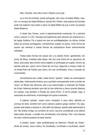 17
Não, Camões. Isso não é amor. Explico o por quê.
Luís Vaz de Camões, poeta português, não viveu na Idade Média, mas,
sim, no começo da Idade Moderna, século XVI. Porém, este poema de Camões
pode nos explicar mais sobre o amor na Idade Média do que o amor na própria
Idade Moderna.
A Idade das Trevas, como é pejorativamente conhecida, foi o período
entre o século V e XV, marcado principalmente pelo advento do cristianismo e
da Igreja Católica. Foi a época em que as autoflagelações, os cilícios (cintas
feitas de arames pontiagudos, normalmente usadas na perna, como forma de
causar dor intensa) e outras formas de (auto)tortura foram extremamente
utilizadas.
Todas estas formas de causar dor a si próprio foram, geralmente, em
nome de Deus, incitadas pela Igreja. Isto era uma forma de se aproximar de
Deus, pois estes atos tinham como objetivo a purificação do sujeito, livrá-lo do
pecado pela dor, assim como Cristo fez na Cruz. Segundo a crença cristã, foi
na Sexta-Feira da Paixão que Jesus, em sua crucificação, lavou o pecado da
humanidade.
Concentremo-nos, então, neste termo, “paixão”, citado na nomenclatura
desta data. Interessante lembrar que o período compreendido entre a prisão de
Jesus, no Monte das Oliveiras, até a sua ressurreição, é chamado de Paixão
de Cristo. Notemos também que não só nos referimos a Jesus quando falamos
em paixão, mas também a Paixão de Joana D’Arc. O termo paixão, logo, é
associado ao sofrimento. A etimologia nos ajuda a entender.
A palavra “paixão”, assim como “simpatia” e seus afins, definido no
começo do texto, também tem como radical a palavra grega “pathos”. Ou seja,
paixão está aliada a doença e, indo além da doença, paixão está relacionada à
dor. Na Grécia Antiga, ao contrário do amor, que era considerado uma dádiva
dada pelos deuses, a paixão era considerada uma doença. Pior: uma doença
em que o doente gostava de estar doente.
A paixão, assim, cabe perfeitamente ao falarmos “Paixão de Cristo”,
afinal de contas, Jesus sofreu, foi chicoteado, humilhado e crucificado. Assim
 
