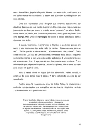 18
como Joana D’Arc, jogada à fogueira. Houve, com estes dois, o sofrimento e a
dor como marca de sua história. E assim eles quiseram e prosseguiram em
suas labutas.
Uma das expressões para designar que estamos apaixonados por
alguém é dizer que se está “caído de amores”. Ora, mas o que nos derruba são
justamente as doenças, como o próprio termo “prostrado” se refere. Então,
neste ínterim da paixão, nos colocamos prostrados, como quem se prostra com
uma doença. Mais uma exemplificação de quanto a paixão está ligada com a
doença e com a dor.
E agora, finalmente, retornaremos a Camões e podemos pensar em
como o seu poema nos traz esta visão de paixão. “Fogo que arde sem se
ver”... “Ferida que dói e não se sente”... “Contentamento descontente”... Toda
estas linhas de Luís Vaz de Camões estão permeadas desta paixão, enquanto
sentimento dolorido e com um certo caráter patológico. É um sentimento que
dói, mesmo sem doer; é algo que dá um descontentamento contente. É um
sentimento que proporciona opostos. Assim é a paixão, que é uma dor que
gera prazer em quem a sente.
Toda a Idade Média foi regida por este sentimento. Neste período, o
amor sai de cena, dando lugar à paixão. A dor é valorizada ao ponto de ser
sacralizada.
Porém, ainda há resquícios do amor da Grécia Antiga no cristianismo e
na Bíblia. Um dos trechos que exemplifica isso é o livro de 1 Coríntios, capítulo
13, do versículo 4 a 8, quando nos traz:
⁴O amor é sofredor, é benigno; o amor não é invejoso; o amor não
se vangloria, não se ensoberbece, ⁵não se porta
inconvenientemente, não busca os seus próprios interesses, não
se irrita, não suspeita mal; ⁶não se regozija com a injustiça, mas
se regozija com a verdade; ⁷tudo sofre, tudo crê, tudo espera, tudo
suporta. ⁸O amor jamais acaba; mas havendo profecias, serão
aniquiladas; havendo línguas, cessarão; havendo ciência,
desaparecerá;
 