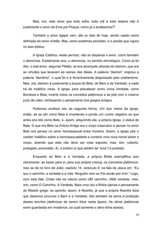 19
Mas, ora, este amor que tudo sofre, tudo crê e tudo espera não é
justamente o amor de Eros por Psique, como já o analisamos?!
Também o amor ágape vem, até os dias de hoje, sendo usado como
definição do amor cristão. Mas, como podemos perceber, é a paixão que vigora
no seio bíblico.
A Igreja Católica, neste período, não só dispensa o amor, como também
o demoniza. Exatamente isso, o demoniza, no sentido etimológico. Como já foi
dito, o real amor, segundo Platão, só era alcançado através do daimon, que era
as virtudes que levavam ao campo das ideias. A palavra “daimon” originou a
palavra “demônio”, o qual foi e é ferrenhamente desprezado pelo cristianismo.
Mas, ora, daimon é justamente a busca do Belo, do Bem e da Verdade, e nada
há de maléfico nisso. A Igreja, para prevalecer como única Verdade, como
Bondosa e Bela, inverte todos os conceitos platônicos e se põe com o mesmo
juízo de valor, rechaçando o pensamento dos gregos antigos.
Podemos analisar isto da seguinte forma. Um dos meios da Igreja,
então, de se pôr como Bela é invertendo e pondo um cunho negativo ao que
antes era tido como Belo, e, assim, adquirindo ela, a própria Igreja, o status de
Bela. O que era Belo na Grécia Antiga era o corpo masculino e pensar no amor
Belo era pensar no amor homossexual entre homens. Assim, a Igreja põe o
caráter maléfico sobre a homossexualidade e constrói uma nova moral sobre o
corpo, dizendo que este não deve ser mais exposto, mas, sim, coberto,
protegido, escondido. Aí, o erótico (o que advém de “eros”) é proibido.
Enquanto ao Bem e a Verdade, a própria Bíblia exemplifica isso
claramente, ao trazer para si, para sua própria crença, os conceitos platônicos.
Isso se dá no livro de João, capitulo 14, versículo 6, na fala de Jesus em: “Eu
sou o caminho, a verdade e a vida. Ninguém vem ao Pai senão por mim.” Logo,
com esta fala, Cristo não se coloca como UM caminho, UMA verdade, mas,
sim, como O Caminho, A Verdade. Mais uma vez a Bíblia ojeriza o pensamento
do filósofo grego, se opondo, assim, à filosofia, já que a própria filosofia dizia
que devemos procurar o Bem e a Verdade. Isto também se soma à proibição
destes escritos platônicos de serem lidos nesta época. As obras platônicas
eram guardadas em mosteiros, ao qual somente o clero tinha acesso.
 