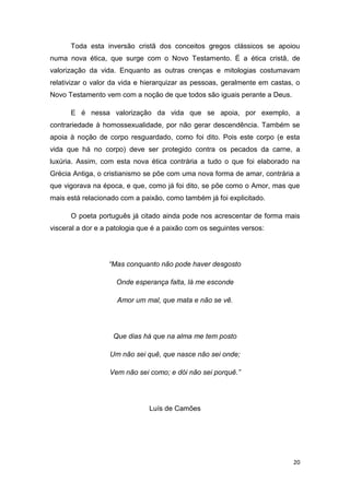 20
Toda esta inversão cristã dos conceitos gregos clássicos se apoiou
numa nova ética, que surge com o Novo Testamento. É a ética cristã, de
valorização da vida. Enquanto as outras crenças e mitologias costumavam
relativizar o valor da vida e hierarquizar as pessoas, geralmente em castas, o
Novo Testamento vem com a noção de que todos são iguais perante a Deus.
E é nessa valorização da vida que se apoia, por exemplo, a
contrariedade à homossexualidade, por não gerar descendência. Também se
apoia à noção de corpo resguardado, como foi dito. Pois este corpo (e esta
vida que há no corpo) deve ser protegido contra os pecados da carne, a
luxúria. Assim, com esta nova ética contrária a tudo o que foi elaborado na
Grécia Antiga, o cristianismo se põe com uma nova forma de amar, contrária a
que vigorava na época, e que, como já foi dito, se põe como o Amor, mas que
mais está relacionado com a paixão, como também já foi explicitado.
O poeta português já citado ainda pode nos acrescentar de forma mais
visceral a dor e a patologia que é a paixão com os seguintes versos:
“Mas conquanto não pode haver desgosto
Onde esperança falta, lá me esconde
Amor um mal, que mata e não se vê.
Que dias há que na alma me tem posto
Um não sei quê, que nasce não sei onde;
Vem não sei como; e dói não sei porquê.”
Luís de Camões
 