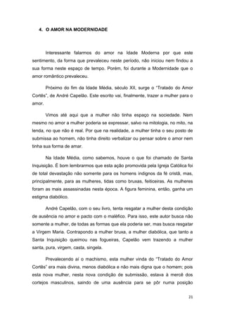 21
4. O AMOR NA MODERNIDADE
Interessante falarmos do amor na Idade Moderna por que este
sentimento, da forma que prevaleceu neste período, não iniciou nem findou a
sua forma neste espaço de tempo. Porém, foi durante a Modernidade que o
amor romântico prevaleceu.
Próximo do fim da Idade Média, século XII, surge o “Tratado do Amor
Cortês”, de André Capelão. Este escrito vai, finalmente, trazer a mulher para o
amor.
Vimos até aqui que a mulher não tinha espaço na sociedade. Nem
mesmo no amor a mulher poderia se expressar, salvo na mitologia, no mito, na
lenda, no que não é real. Por que na realidade, a mulher tinha o seu posto de
submissa ao homem, não tinha direito verbalizar ou pensar sobre o amor nem
tinha sua forma de amar.
Na Idade Média, como sabemos, houve o que foi chamado de Santa
Inquisição. É bom lembrarmos que esta ação promovida pela Igreja Católica foi
de total devastação não somente para os homens indignos da fé cristã, mas,
principalmente, para as mulheres, tidas como bruxas, feiticeiras. As mulheres
foram as mais assassinadas nesta época. A figura feminina, então, ganha um
estigma diabólico.
André Capelão, com o seu livro, tenta resgatar a mulher desta condição
de ausência no amor e pacto com o maléfico. Para isso, este autor busca não
somente a mulher, de todas as formas que ela poderia ser, mas busca resgatar
a Virgem Maria. Contrapondo a mulher bruxa, a mulher diabólica, que tanto a
Santa Inquisição queimou nas fogueiras, Capelão vem trazendo a mulher
santa, pura, virgem, casta, singela.
Prevalecendo aí o machismo, esta mulher vinda do “Tratado do Amor
Cortês” era mais divina, menos diabólica e não mais digna que o homem; pois
esta nova mulher, nesta nova condição de submissão, estava à mercê dos
cortejos masculinos, saindo de uma ausência para se pôr numa posição
 