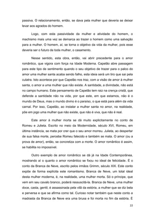 22
passiva. O relacionamento, então, se dava pela mulher que deveria se deixar
levar aos agrados do homem.
Logo, com esta passividade da mulher e atividade do homem, o
machismo mais uma vez se demarca ao trazer o homem como uma salvação
para a mulher. O homem, aí, se torna o objetivo da vida da mulher, pois esse
deveria ser o futuro de toda mulher, o casamento.
Nesse sentido, esta obra, então, vai abrir precedente para o amor
romântico, que vigora com força na Idade Moderna. Capelão abre passagem
para este tipo de sentimento quando o seu objetivo de trazer para o palco do
amor uma mulher santa acaba sendo falho, esta ideia será um tiro que sai pela
culatra. Isto acontece por que Capelão nos traz, com a visão de amor à mulher
santa, o amor a uma mulher que não existe. A santidade, a divindade, não está
no campo humano. Este pensamento de Capelão tem raiz na crença cristã, que
defende a santidade não na vida, por que este, em que estamos, não é o
mundo de Deus, mas o mundo divino é o paraíso, o que está para além da vida
carnal. Por isso, Capelão, ao instalar a mulher santa no amor, na realidade,
põe em jogo uma mulher que não existe, que não é viva, que não é real.
Este amor à mulher morta se dá muito explicitamente no conto de
Romeu e Julieta. Escrito no meio da Modernidade, século XVI, Romeu, em
última instância, se mata por crer que o seu amor morreu. Julieta, ao despertar
de sua falsa morte, percebe Romeu falecido e também se mata. O amor (ou a
prova de amor), então, se concretiza com a morte. O amor romântico é assim,
se habilita no impossível.
Outro exemplo de amor romântico se dá já na Idade Contemporânea,
mostrando aí o quanto o amor romântico se fixou no ideal de felicidade. É o
conto da Branca de Neve, escrito pelos irmãos Grimm, século XIX. Este conto
expõe de forma explícita este romantismo. Branca de Neve, um total ideal
desta mulher moderna, é, na realidade, uma mulher morta. Só o príncipe, que
vem em seu cavalo branco, poderá ressuscitá-la. Branca de Neve, uma mulher
doce, casta, gentil, é assassinada pela vilã da estória, a mulher que se diz bela
e perversa e que se afirma como tal. Curioso notar também que neste conto a
madrasta da Branca de Neve era uma bruxa e foi morta no fim da estória. É
 