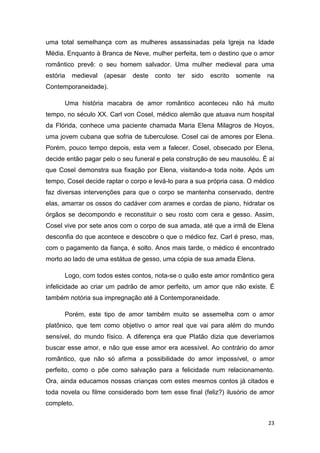 23
uma total semelhança com as mulheres assassinadas pela Igreja na Idade
Média. Enquanto à Branca de Neve, mulher perfeita, tem o destino que o amor
romântico prevê: o seu homem salvador. Uma mulher medieval para uma
estória medieval (apesar deste conto ter sido escrito somente na
Contemporaneidade).
Uma história macabra de amor romântico aconteceu não há muito
tempo, no século XX. Carl von Cosel, médico alemão que atuava num hospital
da Flórida, conhece uma paciente chamada Maria Elena Milagros de Hoyos,
uma jovem cubana que sofria de tuberculose. Cosel cai de amores por Elena.
Porém, pouco tempo depois, esta vem a falecer. Cosel, obsecado por Elena,
decide então pagar pelo o seu funeral e pela construção de seu mausoléu. É aí
que Cosel demonstra sua fixação por Elena, visitando-a toda noite. Após um
tempo, Cosel decide raptar o corpo e levá-lo para a sua própria casa. O médico
faz diversas intervenções para que o corpo se mantenha conservado, dentre
elas, amarrar os ossos do cadáver com arames e cordas de piano, hidratar os
órgãos se decompondo e reconstituir o seu rosto com cera e gesso. Assim,
Cosel vive por sete anos com o corpo de sua amada, até que a irmã de Elena
desconfia do que acontece e descobre o que o médico fez. Carl é preso, mas,
com o pagamento da fiança, é solto. Anos mais tarde, o médico é encontrado
morto ao lado de uma estátua de gesso, uma cópia de sua amada Elena.
Logo, com todos estes contos, nota-se o quão este amor romântico gera
infelicidade ao criar um padrão de amor perfeito, um amor que não existe. É
também notória sua impregnação até à Contemporaneidade.
Porém, este tipo de amor também muito se assemelha com o amor
platônico, que tem como objetivo o amor real que vai para além do mundo
sensível, do mundo físico. A diferença era que Platão dizia que deveríamos
buscar esse amor, e não que esse amor era acessível. Ao contrário do amor
romântico, que não só afirma a possibilidade do amor impossível, o amor
perfeito, como o põe como salvação para a felicidade num relacionamento.
Ora, ainda educamos nossas crianças com estes mesmos contos já citados e
toda novela ou filme considerado bom tem esse final (feliz?) ilusório de amor
completo.
 
