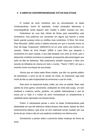 24
5. O AMOR NA CONTEMPORANEIDADE ATÉ OS DIAS ATUAIS
O modelo de amor romântico vem se concretizando na Idade
Contemporânea. Como foi apontado, muitas produções televisivas e
cinematográficas ainda seguem este modelo e obtêm sucesso por isso.
Poderíamos ter uma lista infinita de filmes para exemplificar este
romantismo, mas podemos nos concentrar em alguns que fizeram e ainda
fazem grande sucesso entre os cinéfilos mais românticos. O filme “Um Amor
Para Recordar” (2002) conta a história amorosa em que a mocinha morre no
final. Na Saga “Crepúsculo” (2008-2013) há um amor entre uma mortal e um
vampiro. “Diário de Uma Paixão” (2004) é outro filme que desperta o
romantismo em quem assiste, e que está baseado num amor já vivido, pois o
desenrolar romântico acontece no passado, já esquecido pela personagem que
sofre de Mal de Alzheimer. Não poderíamos também esquecer o filme com
recorde de bilheteria do cinema em todo o mundo, “Titanic” (1997), em que o
mocinho morre nos braços de sua amada.
Vemos que em todos estes filmes citados, que têm um grande público
de adoradores, o amor se dá no campo da morte, do impossível, seja pela
morte de fato ou pela incapacidade de rememorar o que foi vivido.
Este amor no impossível acaba, então, por virar um padrão. Mais: este
padrão de amar ganha, obviamente, analisando de onde este surgiu, um teor
medieval e moderno, sendo, portanto, um padrão heterossexual e que se
evoca por si. Este é o motivo do amor homossexual ou simplesmente a
castidade serem ojerizadas nos tempos atuais.
Porém, é interessante pensar o amor na Idade Contemporânea pela
plasticidade em que ele sobrevive nestes tempos mais atuais. Apesar de sê-lo
extremamente plástico, este amor só vem realmente sendo mudado (em sua
forma de ser vivida e não em sua essência romântica) nos últimos anos.
Comecemos a pensar sobre o prenúncio desta mudança da forma de
amar.
 