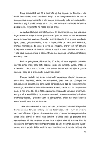 25
É no século XIX que há a invenção da luz elétrica, do telefone e do
rádio. Anuncia-se, então, um novo tempo. A tecnologia eletrônica se alia a
novos meios de comunicação e informação, avançando cada vez mais rápido,
buscando seguir a velocidade da luz. Isto nos acarreta mudanças em nossa
percepção e, obviamente, no nosso jeito de amar.
As cartas dão lugar aos telefonemas. Os telefonemas, por sua vez, dão
lugar ao e-mail. Logo, o e-mail passa a vez para as redes sociais. O telefone
perde espaço para o celular. O celular, que inicialmente tinha a única função de
ligar, passa, gradativamente, a ter a capacidade de armazenar contatos,
mandar mensagens de texto, o envio de imagens, gravar voz, ter câmera
fotográfica embutida, acessar a internet e ter dos mais diversos aplicativos.
Toda essa evolução muda o nosso ritmo e nos convoca à multifuncionalidade
em tempo real.
Período pós-guerra, décadas 50, 60 e 70, há uma explosão que nos
convida ainda mais para este espírito etéreo de humano. Surge, então, o
movimento “paz e amor”, numa contra cultura de dor e morte que a guerra
causou. Prega-se aí a liberdade, inclusive do amor.
É neste período que surge o chamado “casamento aberto”, em que se
tinha uma liberdade, dentro do casamento, para que os cônjuges se
relacionassem sexualmente com outros parceiros. Este tipo de relacionamento
não vinga, ao menos formalmente falando. Porém, é este tipo de relação que
gera, já nos anos 80, 90 e 2000, o poliamor. Designado como um amor livre,
em que há a possibilidade de um relacionamento amoroso saudável entre três
ou mais pessoas, o poliamor vem se configurando, então, não mais sobre a
égide sexual, mas, sim, sentimental.
Toda esta liberdade e, como já citado, multifuncionalidade e agilidade
humana nestes tempos contemporâneos desemboca, então, num amor cada
vez mais efêmero. Hoje em dia não se tem mais o mesmo tempo que se tinha
antes para cultivar o amor. Isso também é válido para os produtos que
consumimos. Já não se gasta tempo para produzir algo, se compra feito. O
capitalismo selvagem da contemporaneidade se vale no amor, quando busca-
se um amor perfeito (ideia advinda do romantismo) e já pronto (advindo da
 