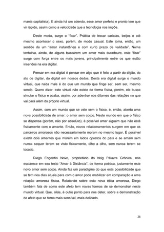 26
mania capitalista). E ainda há um adendo, esse amor perfeito e pronto tem que
vir rápido, assim como a velocidade que a tecnologia nos impõe.
Deste modo, surge o “ficar”. Prática de trocar carícias, beijos e até
mesmo acontecer o sexo, porém, de modo casual. Este toma, então, um
sentido de um “amor instantâneo e com curto prazo de validade”. Numa
tentativa, ainda, de alguns buscarem um amor mais duradouro, este “ficar”
surge com força entre os mais jovens, principalmente entre os que estão
inseridos na era digital.
Pensar em era digital é pensar em algo que é feito a partir do dígito, do
ato de digitar, da digital em nossos dedos. Desta era digital surge o mundo
virtual, que nada mais é do que um mundo que finge ser, sem ser, mesmo
sendo. Quero dizer, este virtual não existe de forma física, porém, ele busca
simular o físico e acaba, assim, por adentrar nos ditames das relações no que
vai para além do próprio virtual.
Assim, com um mundo que se vale sem o físico, é, então, aberta uma
nova possibilidade de amar: o amor sem corpo. Neste mundo em que o físico
se dispensa (porém, não por absoluto), é possível amar alguém que não está
fisicamente com o amante. Então, novos relacionamentos surgem em que os
parceiros amorosos não necessariamente moram no mesmo lugar. É possível
existir dois amantes que morem em lados opostos do país e se amam sem
nunca sequer terem se visto fisicamente, olho a olho, sem nunca terem se
tocado.
Diego Engenho Novo, proprietário do blog Palavra Crônica, nos
esclarece em seu texto “Amar à Distância”, de forma poética, justamente este
novo amor sem corpo. Ainda faz um paradigma do que esta possibilidade que
se tem nos dias atuais para com o amor pode mobilizar em comparação a uma
relação amorosa física. Relatando sobre esta nova ética amorosa, Diego
também fala de como este afeto tem novas formas de se demonstrar neste
mundo virtual. Que, aliás, é outro ponto para nos deter, sobre a demonstração
de afeto que se torna mais sensível, mais delicado.
 