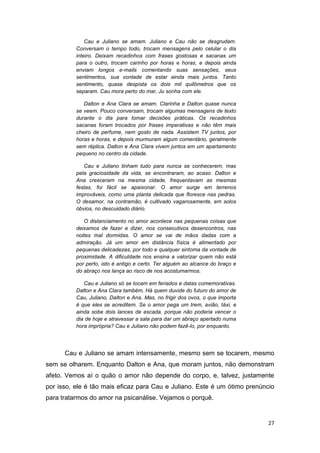 27
Cau e Juliano se amam. Juliano e Cau não se desgrudam.
Conversam o tempo todo, trocam mensagens pelo celular o dia
inteiro. Deixam recadinhos com frases gostosas e sacanas um
para o outro, trocam carinho por horas e horas, e depois ainda
enviam longos e-mails comentando suas sensações, seus
sentimentos, sua vontade de estar ainda mais juntos. Tanto
sentimento, quase despista os dois mil quilômetros que os
separam. Cau mora perto do mar, Ju sonha com ele.
Dalton e Ana Clara se amam. Clarinha e Dalton quase nunca
se veem. Pouco conversam, trocam algumas mensagens de texto
durante o dia para tomar decisões práticas. Os recadinhos
sacanas foram trocados por frases imperativas e não têm mais
cheiro de perfume, nem gosto de nada. Assistem TV juntos, por
horas e horas, e depois murmuram algum comentário, geralmente
sem réplica. Dalton e Ana Clara vivem juntos em um apartamento
pequeno no centro da cidade.
Cau e Juliano tinham tudo para nunca se conhecerem, mas
pela graciosidade da vida, se encontraram, ao acaso. Dalton e
Ana cresceram na mesma cidade, frequentavam as mesmas
festas, foi fácil se apaixonar. O amor surge em terrenos
improváveis, como uma planta delicada que floresce nas pedras.
O desamor, na contramão, é cultivado vagarosamente, em solos
óbvios, no descuidado diário.
O distanciamento no amor acontece nas pequenas coisas que
deixamos de fazer e dizer, nos consecutivos desencontros, nas
noites mal dormidas. O amor se vai de mãos dadas com a
admiração. Já um amor em distância física é alimentado por
pequenas delicadezas, por todo e qualquer sintoma da vontade de
proximidade. A dificuldade nos ensina a valorizar quem não está
por perto, isto é antigo e certo. Ter alguém ao alcance do braço e
do abraço nos lança ao risco de nos acostumarmos.
Cau e Juliano só se tocam em feriados e datas comemorativas.
Dalton e Ana Clara também. Há quem duvide do futuro do amor de
Cau, Juliano, Dalton e Ana. Mas, no frigir dos ovos, o que importa
é que eles se acreditem. Se o amor pega um trem, avião, táxi, e
ainda sobe dois lances de escada, porque não poderia vencer o
dia de hoje e atravessar a sala para dar um abraço apertado numa
hora imprópria? Cau e Juliano não podem fazê-lo, por enquanto.
Cau e Juliano se amam intensamente, mesmo sem se tocarem, mesmo
sem se olharem. Enquanto Dalton e Ana, que moram juntos, não demonstram
afeto. Vemos aí o quão o amor não depende do corpo, e, talvez, justamente
por isso, ele é tão mais eficaz para Cau e Juliano. Este é um ótimo prenúncio
para tratarmos do amor na psicanálise. Vejamos o porquê.
 
