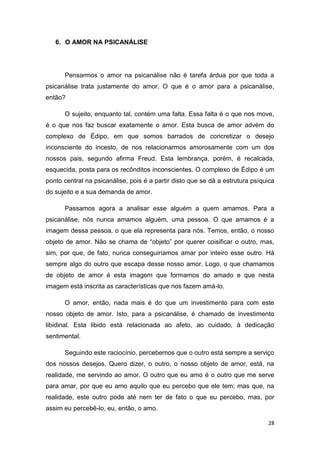 28
6. O AMOR NA PSICANÁLISE
Pensarmos o amor na psicanálise não é tarefa árdua por que toda a
psicanálise trata justamente do amor. O que é o amor para a psicanálise,
então?
O sujeito, enquanto tal, contém uma falta. Essa falta é o que nos move,
é o que nos faz buscar exatamente o amor. Esta busca de amor advém do
complexo de Édipo, em que somos barrados de concretizar o desejo
inconsciente do incesto, de nos relacionarmos amorosamente com um dos
nossos pais, segundo afirma Freud. Esta lembrança, porém, é recalcada,
esquecida, posta para os recônditos inconscientes. O complexo de Édipo é um
ponto central na psicanálise, pois é a partir disto que se dá a estrutura psíquica
do sujeito e a sua demanda de amor.
Passamos agora a analisar esse alguém a quem amamos. Para a
psicanálise, nós nunca amamos alguém, uma pessoa. O que amamos é a
imagem dessa pessoa, o que ela representa para nós. Temos, então, o nosso
objeto de amor. Não se chama de “objeto” por querer coisificar o outro, mas,
sim, por que, de fato, nunca conseguiríamos amar por inteiro esse outro. Há
sempre algo do outro que escapa desse nosso amor. Logo, o que chamamos
de objeto de amor é esta imagem que formamos do amado e que nesta
imagem está inscrita as características que nos fazem amá-lo.
O amor, então, nada mais é do que um investimento para com este
nosso objeto de amor. Isto, para a psicanálise, é chamado de investimento
libidinal. Esta libido está relacionada ao afeto, ao cuidado, à dedicação
sentimental.
Seguindo este raciocínio, percebemos que o outro está sempre a serviço
dos nossos desejos. Quero dizer, o outro, o nosso objeto de amor, está, na
realidade, me servindo ao amor. O outro que eu amo é o outro que me serve
para amar, por que eu amo aquilo que eu percebo que ele tem; mas que, na
realidade, este outro pode até nem ter de fato o que eu percebo, mas, por
assim eu percebê-lo, eu, então, o amo.
 