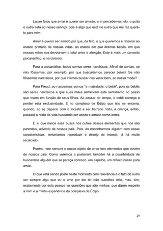 29
Lacan falou que amar é querer ser amado, e aí percebemos isto, o quão
o outro está ao nosso serviço, pois é algo que está no outro que me faz querê-
lo para mim.
Amar é querer ser amado por que, de fato, o que queremos é retornar ao
estado primário de nossas vidas, ao estado em que éramos bebês, em que
nossas mães nos devotavam o total amor e atenção. Este é mais um conceito
psicanalítico, o narcisismo.
Para a psicanálise, todos somos seres narcísicos. Afinal de contas, se
não fôssemos, por exemplo, por que buscaríamos parecer belos? Se não
fôssemos narcísicos, por que iríamos buscar nos vestir bem, ao nosso modo?
Para Freud, ao nascermos somos “a majestade, o bebê”, pois os bebês
são seres narcísicos e que suas mães alimentam este sentimento ao passo
que vivem em função de seus filhos. Ao passar do tempo, o bebê começa a
perder esta exclusividade. É no complexo de Édipo que isto se encerra,
quando, ao se deparar com o incesto e ser barrado nisto, a criança, então,
passará o resto da vida buscando ser aceito e amado como antes.
É aí que nasce essa busca nos outros desses elementos que nos são
parentais, advindo de nossos pais. Pois, ao encontrarmos alguém com essas
características, tentaríamos reproduzir o desejo do incesto, já há muito
recalcado.
Porém, nem sempre o nosso objeto de amor tem elementos que advém
de nossos pais. Como veremos a posteriori, também há a possibilidade de
buscarmos alguém que se pareça conosco, um espelho, um reflexo nosso para
amar.
O que está sendo posto neste momento com relevância é o fato do outro
ser sempre algo que eu o amo por ele ter não questões dele, mas, sim,
exatamente por esta pessoa ter questões que são minhas, que dizem respeito
a mim e a minha experiência do complexo de Édipo.
 
