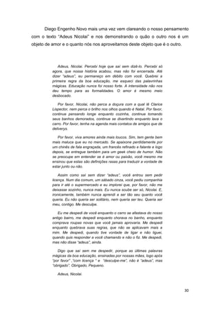 30
Diego Engenho Novo mais uma vez vem clareando o nosso pensamento
com o texto “Adeus Nicolai” e nos demonstrando o quão o outro nos é um
objeto de amor e o quanto nós nos aproveitamos deste objeto que é o outro.
Adeus, Nicolai. Percebi hoje que saí sem dizê-lo. Percebi só
agora, que nossa história acabou, mas não foi encerrada. Até
dizer “adeus”, eu permaneço em débito com você. Quebrei a
primeira regra da boa educação, me esqueci das palavrinhas
mágicas. Educação nunca foi nosso forte. A intensidade não nos
deu tempo para as formalidades. O amor é mesmo meio
desbocado.
Por favor, Nicolai, não perca a doçura com a qual lê Clarice
Lispector, nem perca o brilho nos olhos quando é Natal. Por favor,
continue pensando longe enquanto cozinha, continue tomando
seus banhos demorados, continue se divertindo enquanto lava o
carro. Por favor, tenha na agenda mais contatos de amigos que de
deliverys.
Por favor, viva amores ainda mais loucos. Sim, tem gente bem
mais maluca que eu no mercado. Se apaixone perdidamente por
um chinês de fala engraçada, um francês refinado e falante e logo
depois, se entregue também para um geek cheio de humor. Não
se preocupe em entender se é amor ou paixão, você mesmo me
ensinou que estas são definições rasas para traduzir a vontade de
estar junto ou não.
Assim como saí sem dizer “adeus”, você entrou sem pedir
licença. Num dia comum, um sábado cinza, você pediu companhia
para ir até o supermercado e eu implorei que, por favor, não me
deixasse sozinho, nunca mais. Eu nunca soube ser só, Nicolai. E,
ironicamente, também nunca aprendi a ser tão seu quanto você
queria. Eu não queria ser solitário, nem queria ser teu. Queria ser
meu, contigo. Me desculpe.
Eu me despedi de você enquanto o carro se afastava do nosso
antigo bairro, me despedi enquanto chorava no banho, enquanto
comprava roupas novas que você jamais aprovaria. Me despedi
enquanto quebrava suas regras, que não se aplicavam mais a
mim. Me despedi, quando tive vontade de ligar e não liguei,
quando quis responder a você chamando e não o fiz. Me despedi,
mas não disse “adeus”, ainda.
Digo que saí sem me despedir, porque as últimas palavras
mágicas da boa educação, ensinadas por nossas mães, logo após
“por favor” ,“com licença “ e “desculpe-me”, não é “adeus”, mas
“obrigado”. Obrigado, Pequeno.
Adeus, Nicolai.
 
