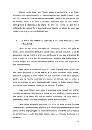 31
Nota-se neste texto que Nicolai usava amorosamente o eu lírico,
enquanto este mesmo buscava do mesmo objetivo com Nicolai. Porém, o que
não deu certo e fez com que este relacionamento findasse foi que Nicolai não
se mostrou como o eu lírico o percebia, enquanto este, ao que parece,
correspondia a idealização de objeto de amor de Nicolai. O que fez o
sofrimento do eu lírico foi o desinvestimento libidinal no objeto de amor que
quebrou sua imagem enquanto idealizada.
6.1. O AMOR PLENAMENTE SENSUAL E O AMOR INIBIDO EM SUA
FINALIDADE
Freud, em seu escrito “Mal estar na Civilização”, nos traz dois tipos de
amor, o amor plenamente sensual e o amor inibido em sua finalidade. O pai da
psicanálise nos faz refletir, a priori, que sentimento é esse que chamamos de
amor e que o denominamos não somente como sendo as relações familiares e
com os amigos, mas também as relações sexuais que se tem com os parceiros
nos relacionamentos.
Amor plenamente sensual, segundo Freud, é aquele amor genital, que
tem como finalidade o prazer sexual. É o amor instintivo, amor animal,
selvagem. Enquanto o amor inibido em sua finalidade é este amor sensual,
porém, este se mostra sublimado em afeição, em ternura. Este é, então, o
amor sensual que se torna dessexualizado, retirado do âmbito sexual. Assim
acontece com os amigos e familiares, por exemplo. É o afeto.
Logo, para Freud, todo amor é essencialmente sexual, ou, melhor
dizendo, sexualizado. Mas devemos pensar sobre o que Freud considera como
sexualizado. Este termo não vem no sentido consciente, na forma como o
entendemos, mas é uma sexualização da ordem do inconsciente.
Freud vinha afirmando que estes dois tipos de amor era que fundava
uma família e uma sociedade, ao passo que o amor plenamente sensual vinha
com o objetivo de procriação e o amor inibido em sua finalidade, com o objetivo
de conservação a partir dos laços sociais, como os vínculos familiares e a
amizade.
 