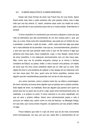 32
6.2. O AMOR ANACLÍTICO E O AMOR NARCÍSICO
Essas são duas formas de amar que Freud traz em sua teoria. Agora
ficará ainda mais claro o quão amamos não uma pessoa inteira, mas é algo
nela que nos faz amá-la. E, assim, amamos esse outro (ou ilusão do outro)
pelo o que ele tem e que queremos para nós ou a nosso desejo. Entendamos o
porquê.
O amor anaclítico é o sentimento que nos leva a afeiçoar o outro por que
nele há elementos que são provenientes de um dos nossos pais e, que, por
isso, eu o amo. Esse outro tem características, que pode ser um timbre de voz,
o penteado, o perfume, o jeito de andar... enfim, este outro tem algo que pode
ser o mais delicado de se perceber, mas que eu, inconscientemente, percebo e
o amo por que isto que percebi neste outro e que me faz amá-lo é algo que
pertence aos meus pais, meus cuidadores. Logo, o meu desejo, nessa forma
de amor anaclítico, é me relacionar amorosamente com um dos meus pais.
Mas, como isso me foi proibido enquanto criança (e aí temos o famoso
complexo de Édipo), eu passo, então, a vida a buscar uma pessoa, um objeto
de amor que me sirva como substituto deste pai ou mãe que eu amo. Este
objeto de amor é uma tentativa de realizar o meu desejo de me relacionar com
um dos meus pais. Por isso, quem ama de forma anaclítica, sempre ama
alguém que tem características parecidas com as de um dos seus pais.
Já o amor narcísico, como o próprio nome diz, se refere a autoimagem.
No amor narcísico se busca amar alguém que se pareça com o próprio amante.
Este objeto de amor, na realidade, deve ser alguém que parece com quem eu
penso que sou ou quero ser ou já fui. Logo, quem ama narcisicamente ama, na
realidade, a si próprio no outro. O amor narcísico é um amor espelhado, em
que se ama o próprio reflexo. Quem ama narcisicamente passa a vida a
procurar um reflexo seu, assim como no mito de Narciso, na Mitologia Grega,
em que este, que nunca amara ninguém, se apaixonou por seu próprio reflexo
no lago.
Freud relatava que este é o tipo de amor que se dá mais comumente
entre homossexuais, em que, por sua vez, estes têm a característica de um
 