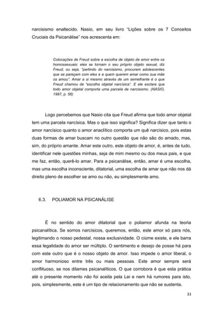 33
narcisismo enaltecido. Nasio, em seu livro “Lições sobre os 7 Conceitos
Cruciais da Psicanálise” nos acrescenta em:
Colocações de Freud sobre a escolha de objeto de amor entre os
homossexuais: eles se tornam o seu próprio objeto sexual, diz
Freud, ou seja, “partindo do narcisismo, procuram adolescentes
que se pareçam com eles e a quem querem amar como sua mãe
os amou”. Amar a si mesmo através de um semelhante é o que
Freud chamou de “escolha objetal narcísica”. E ele esclare que
todo amor objetal comporta uma parcela de narcisismo. (NASIO,
1997, p. 56)
Logo percebemos que Nasio cita que Freud afirma que todo amor objetal
tem uma parcela narcísica. Mas o que isso significa? Significa dizer que tanto o
amor narcísico quanto o amor anaclítico comporta um quê narcísico, pois estas
duas formas de amar buscam no outro questão que não são do amado, mas,
sim, do próprio amante. Amar este outro, este objeto de amor, é, antes de tudo,
identificar nele questões minhas, seja de mim mesmo ou dos meus pais, e que
me faz, então, querê-lo amar. Para a psicanálise, então, amar é uma escolha,
mas uma escolha inconsciente, ditatorial, uma escolha de amar que não nos dá
direito pleno de escolher se amo ou não, eu simplesmente amo.
6.3. POLIAMOR NA PSICANÁLISE
É no sentido do amor ditatorial que o poliamor afunda na teoria
psicanalítica. Se somos narcísicos, queremos, então, este amor só para nós,
legitimando o nosso pedestal, nossa exclusividade. O ciúme existe, e ele barra
essa legalidade do amor ser múltiplo. O sentimento e desejo de posse há para
com este outro que é o nosso objeto de amor. Isso impede o amor liberal, o
amor harmonioso entre três ou mais pessoas. Este amor sempre será
conflituoso, se nos ditames psicanalíticos. O que corrobora é que esta prática
até o presente momento não foi aceita pela Lei e nem há rumores para isto,
pois, simplesmente, este é um tipo de relacionamento que não se sustenta.
 