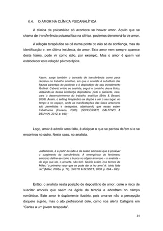 34
6.4. O AMOR NA CLÍNICA PSICANALÍTICA
A clínica da psicanálise só acontece se houver amor. Aquilo que se
chama de transferência psicanalítica na clínica, podemos denominá-la de amor.
A relação terapêutica se dá numa ponte de não só de confiança, mas de
identificação e, em última instância, de amor. Este amor nem sempre aparece
desta forma, pode vir como ódio, por exemplo. Mas o amor é quem vai
estabelecer esta relação psicoterápica.
Assim, surge também o conceito de transferência como peça
decisiva no trabalho analítico, em que o analista é substituto das
figuras parentais do paciente e é depositário de seu investimento
libidinal. Caberá, então ao analista, seguir o caminho dessa libido,
utilizando-se dessa confiança depositária, pelo o paciente, nele,
para o desenvolvimento do trabalho analítico (Brito & Besset,
2008). Assim, o setting terapêutico se dispõe a ser o seu lugar, no
tempo e no espaço, onde as manifestações das fases anteriores
são permitidas e desejadas, objetivando que essas sejam
trabalhadas (Ferreira, 2006). (SCHLÖSSER, DALFOVO &
DELVAN, 2012, p. 569)
Logo, amar é admitir uma falta, é afeiçoar o que se perdeu de/em si e se
encontrou no outro. Neste caso, no analista.
Justamente, é a partir da falta e da ilusão amorosa que é possível
o surgimento da transferência. A emergência do fenômeno
amoroso define-se como a busca no objeto amoroso – o analista –
de algo que ele, o amante, não tem. Sendo assim, nos termos de
Miller, “o primeiro valor que se pode dar a ‘eu amo’ é: ‘sinto falta
de’” (Miller, 2006a, p. 17). (BRITO & BESSET, 2008, p. 694 – 695)
Então, o analista nesta posição de depositário de amor, corre o risco de
suscitar amores que saem da égide da terapia e adentram no campo
romântico. Este amor é duplamente ilusório, pois ama-se não a percepção
daquele sujeito, mas o ato profissional dele, como nos alerta Calligaris em
“Cartas a um jovem terapeuta”.
 