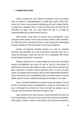 35
7. O AMOR NO FUTURO
Lutero, no século XVI, com a Reforma Protestante, iniciou uma grande
onda no sentido de responsabilização do sujeito pelo sujeito. Quero dizer,
Lutero, ao ir contra a mais poderosa instituição que já houve, a Igreja Católica,
e pregar que a salvação cristã e a leitura da Bíblia deve ser feita não por
intermédio da Igreja, mas, sim, pelo próprio fiel, põe aí a noção de
responsabilidade que as pessoas devem ter por si.
Neste sentido, muitos foram os eventos que se prosseguiram e que
avançaram neste sentido. Temos como exemplos a Marcha sobre Versalhes,
em 1789, indo contra a monarquia francesa, e todo o desenrolar da Revolução
Francesa, findada em 1799, que resultou numa França republicana.
Eventos da esquerda liberalista geraram um amor de esquerda
liberalista. Essa liberdade veio, mais recentemente, ganhando força com o
avanço da tecnologia, a partir dos anos 50, com a propagação mais intensa
das tecnologias que priorizam o laço social.
Podemos observar que na última metade do século XX a tecnologia
avançou principalmente nos meios em que se trata de comunicação. A
telefonia ficou cada vez mais moderna e ampla, a internet ficou cada vez mais
ágil e expansiva no território mundial, ganhando força o e-mail e as redes
sociais. Os celulares foram buscando cada vez mais interatividade instantânea,
não se contentando com a possibilidade da fala, mas também ganha o viés das
SMS’s, acesso à internet e aplicativos de trocas de mensagens, voz e vídeo.
Logo, é importante ressaltarmos o papel do avanço tecnológico. Como já
foi dito, a tecnologia avançou principalmente no campo da comunicação. Ou
seja, a tecnologia deu primazia aos meios que ligam as pessoas, que as
conectam, que as permite se relacionarem de algum modo.
Logo, percebe-se com tudo isso que a nossa sociedade ficou cada vez
mais horizontalizada. O humano saiu da sombra de uma figura de autoridade,
seja a Igreja, o Estado, a polícia ou até mesmo o pai, que já não representa a
 