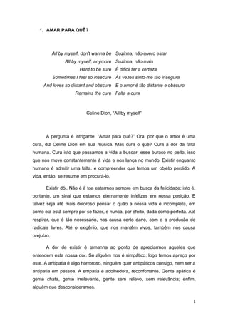 1
1. AMAR PARA QUÊ?
All by myself, don't wanna be
All by myself, anymore
Hard to be sure
Sometimes I feel so insecure
And loves so distant and obscure
Remains the cure
Sozinha, não quero estar
Sozinha, não mais
É dificil ter a certeza
Às vezes sinto-me tão insegura
E o amor é tão distante e obscuro
Falta a cura
Celine Dion, “All by myself”
A pergunta é intrigante: “Amar para quê?” Ora, por que o amor é uma
cura, diz Celine Dion em sua música. Mas cura o quê? Cura a dor da falta
humana. Cura isto que passamos a vida a buscar, esse buraco no peito, isso
que nos move constantemente à vida e nos lança no mundo. Existir enquanto
humano é admitir uma falta, é compreender que temos um objeto perdido. A
vida, então, se resume em procurá-lo.
Existir dói. Não é à toa estarmos sempre em busca da felicidade; isto é,
portanto, um sinal que estamos eternamente infelizes em nossa posição. E
talvez seja até mais doloroso pensar o quão a nossa vida é incompleta, em
como ela está sempre por se fazer, e nunca, por efeito, dada como perfeita. Até
respirar, que é tão necessário, nos causa certo dano, com o a produção de
radicais livres. Até o oxigênio, que nos mantêm vivos, também nos causa
prejuízo.
A dor de existir é tamanha ao ponto de apreciarmos aqueles que
entendem esta nossa dor. Se alguém nos é simpático, logo temos apreço por
este. A antipatia é algo horroroso, ninguém quer antipáticos consigo, nem ser a
antipatia em pessoa. A empatia é acolhedora, reconfortante. Gente apática é
gente chata, gente irrelevante, gente sem relevo, sem relevância; enfim,
alguém que desconsideramos.
 