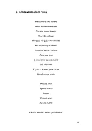 37
8. (DES)CONSIDERAÇÕES FINAIS
O teu amor é uma mentira
Que a minha vaidade quer
E o meu, poesia de cego
Você não pode ver
Não pode ver que no meu mundo
Um troço qualquer morreu
Num corte lento e profundo
Entre você e eu
O nosso amor a gente inventa
Pra se distrair
E quando acaba a gente pensa
Que ele nunca existiu
O nosso amor
A gente inventa
Inventa
O nosso amor
A gente inventa
Cazuza, “O nosso amor a gente inventa”
 