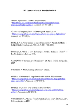 39
DAS FONTES QUE BEBI A ÁGUA DO AMOR
“Amores improváveis”. Tv Brasil. Disponível em:
<http://tvbrasil.ebc.com.br/caminhosdareportagem/episodio/amores-
improvaveis#media-youtube-1>. Acessado em 19/10/2013.
“O amor nos tempos digitais”. Tv Carta Capital. Disponível em:
<http://www.jorgeforbes.com.br/br/imprensa/amor-nos-tempos-digitais2.html>
Acessado em 19/10/2013.
BRITO, B. P. M. “Amor e saber na experiência analítica”. Revista Mal-Estar e
Subjetividade. Fortaleza. Vol. VIII, n. 3. P. 681 – 703. 2008.
BULFINCH, T. “O livro de outro da mitologia – Histórias de deuses e heróis”. 11
Ed. Rio de Janeiro. Ediouro. 2000.
CALLIGARIS, C. “Cartas a jovem terapeuta”. 1 Ed. Rio de Janeiro. Campus Ed.
2007.
COMMELIN, P. “Mitologia Grega e Romana”. Ediouro.
FORBES, J. “Aforismos de Jorge Forbes sobre o amor”. Disponível em:
<http://www.jorgeforbes.com.br/br/projeto-analise/aforismos-de-jorge-forbes-
sobre-o-amor.html>. Acessado em 19/10/2013.
FORBES, J. “Um novo amor está no ar”. Disponível em:
<http://www.jorgeforbes.com.br/br/artigos/um-novo-amor-est%C3%A1-no-
ar.html>. Acessado em 19/10/2013.
GHIRALDELLI, P. J. “Como a Filosofia Pode Explicar o Amor”. São Paulo, ed 1.
Universo dos Livros. 2011.
 