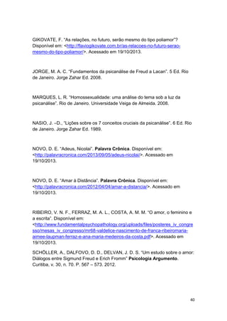 40
GIKOVATE, F. “As relações, no futuro, serão mesmo do tipo poliamor”?
Disponível em: <http://flaviogikovate.com.br/as-relacoes-no-futuro-serao-
mesmo-do-tipo-poliamor/>. Acessado em 19/10/2013.
JORGE, M. A. C. “Fundamentos da psicanálise de Freud a Lacan”. 5 Ed. Rio
de Janeiro. Jorge Zahar Ed. 2008.
MARQUES, L. R. “Homossexualidade: uma análise do tema sob a luz da
psicanálise”. Rio de Janeiro. Universidade Veiga de Almeida. 2008.
NASIO, J. –D., “Lições sobre os 7 conceitos cruciais da psicanálise”. 6 Ed. Rio
de Janeiro. Jorge Zahar Ed. 1989.
NOVO, D. E. “Adeus, Nicolai”. Palavra Crônica. Disponível em:
<http://palavracronica.com/2013/09/05/adeus-nicolai/>. Acessado em
19/10/2013.
NOVO, D. E. “Amar à Distância”. Palavra Crônica. Disponível em:
<http://palavracronica.com/2012/04/04/amar-a-distancia/>. Acessado em
19/10/2013.
RIBEIRO, V. N. F., FERRAZ, M. A. L., COSTA, A. M. M. “O amor, o feminino e
a escrita”. Disponível em:
<http://www.fundamentalpsychopathology.org/uploads/files/posteres_iv_congre
sso/mesas_iv_congresso/mr68-valdelice-nascimento-de-franca-ribeiromaria-
aimee-laupman-ferraz-e-ana-maria-medeiros-da-costa.pdf>. Acessado em
19/10/2013.
SCHÖLLER, A., DALFOVO, D. D., DELVAN, J. D. S. “Um estudo sobre o amor:
Diálogos entre Sigmund Freud e Erich Fromm” Psicologia Argumento.
Curitiba, v. 30, n. 70. P. 567 – 573. 2012.
 