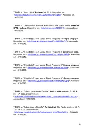 41
TIBURI, M. “Amor digital” Revista Cult. 2010. Disponível em:
<http://revistacult.uol.com.br/home/2010/09/amor-digital/>. Acessado em
19/10/2013.
TIBURI, M. “Democratizar o amor e a amizade I, com Márcia Tiburi”. Instituto
CPFL | cultura. Disponível em: <http://vimeo.com/62373715>. Acessado em
19/10/2013.
TIBURI, M. “’Felicidade?’, com Marcia Tiburi- Programa I” Sempre um papo.
Disponível em: <http://www.youtube.com/watch?v=jjAkH0yxPcE>. Acessado
em 19/10/2013.
TIBURI, M. “’Felicidade?’, com Marcia Tiburi- Programa II” Sempre um papo.
Disponível em: <http://www.youtube.com/watch?v=2NSyVuJWBf8>. Acessado
em 19/10/2013.
TIBURI, M. “’Felicidade?’, com Marcia Tiburi- Programa III” Sempre um papo.
Disponível em: <http://www.youtube.com/watch?v=6Ri8ZgKRISY>. Acessado
em 19/10/2013.
TIBURI, M. “’Felicidade?’, com Marcia Tiburi- Programa IV” Sempre um papo.
Disponível em: <http://www.youtube.com/watch?v=0kDb6Xq1ZpQ>. Acessado
em 19/10/2013.
TIBURI, M. “O Amor: promessa e Dúvida”. Revista Vida Simples. Ed. 46. P.
56 – 57. 2006. Disponível em:
<http://www.marciatiburi.com.br/textos/quadro_oamorpromessaeducida.htm>.
Acessado em 19/10/2013.
TIBURI, M. “Sobre Amor e Filosofia”. Revista Cult. São Paulo, ano 8, n. 98. P.
12 – 13. 2005. Disponível em:
<http://www.marciatiburi.com.br/textos/quadro_amorfilosofia.htm>. Acessado
em 19/10/2013.
 